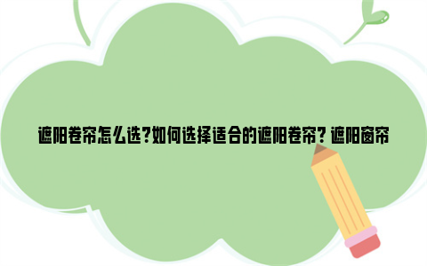 遮阳卷帘怎么选?如何选择适合的遮阳卷帘? 遮阳窗帘卷帘